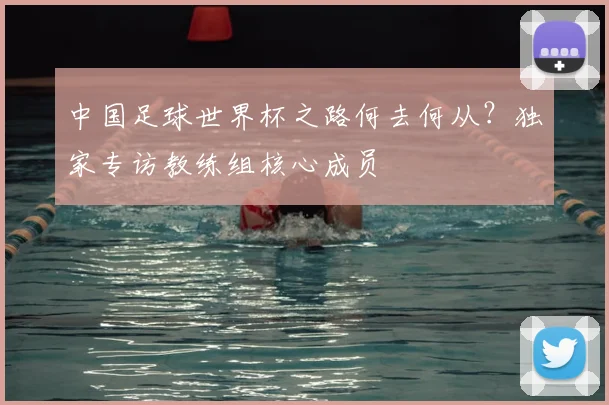 中国足球世界杯之路何去何从?独家专访教练组核心成员