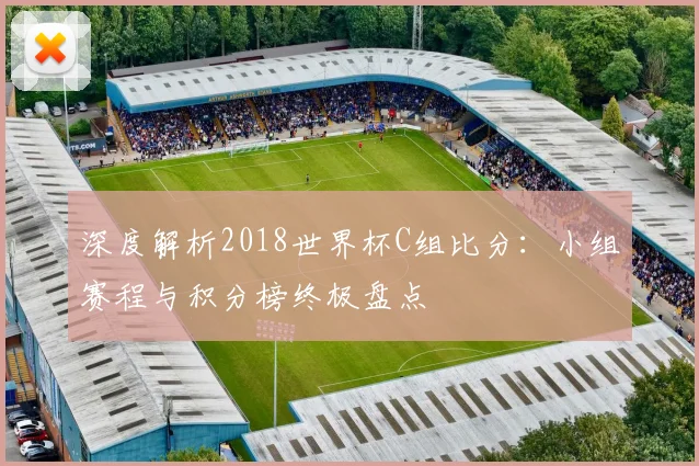 深度解析2018世界杯C组比分:小组赛程与积分榜终极盘点