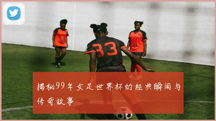 揭秘99年女足世界杯的经典瞬间与传奇故事