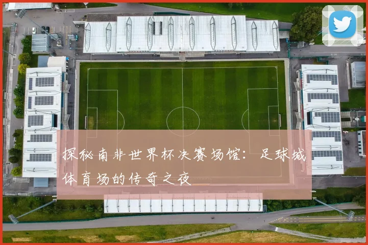 探秘南非世界杯决赛场馆：足球城体育场的传奇之夜