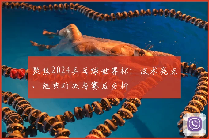 聚焦2024乒乓球世界杯：技术亮点、经典对决与赛后分析