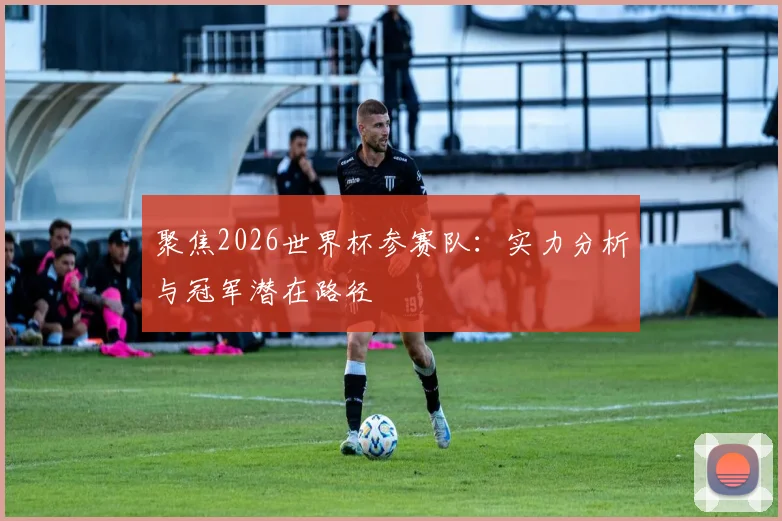 聚焦2026世界杯参赛队：实力分析与冠军潜在路径