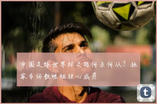 中国足球世界杯之路何去何从?独家专访教练组核心成员